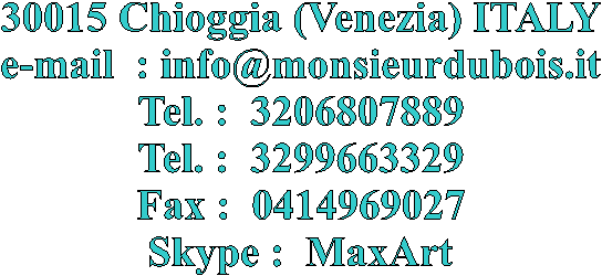 30015 Chioggia (Venezia) ITALY
e-mail  : info@monsieurdubois.it
Tel. :  3206807889
Tel. :  3299663329
Fax :  0414969027
Skype :  MaxArt